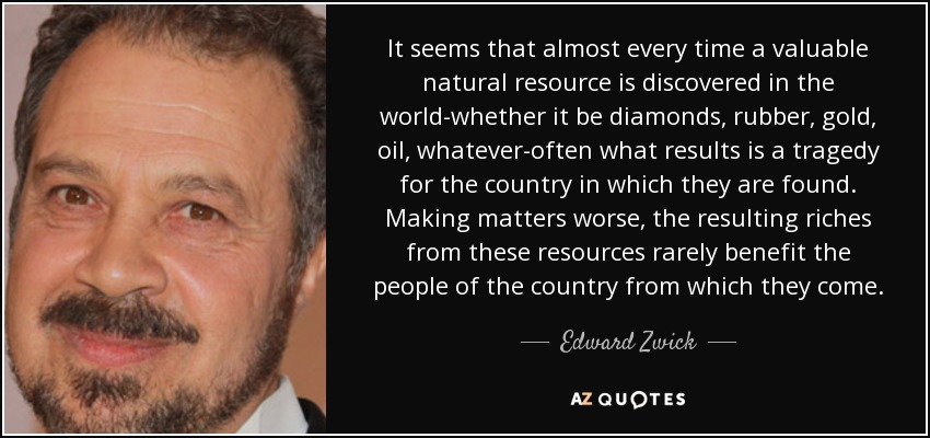 It seems that almost every time a valuable natural resource is discovered in the world-whether it be diamonds, rubber, gold, oil, whatever-often what results is a tragedy for the country in which they are found. Making matters worse, the resulting riches from these resources rarely benefit the people of the country from which they come. - Edward Zwick