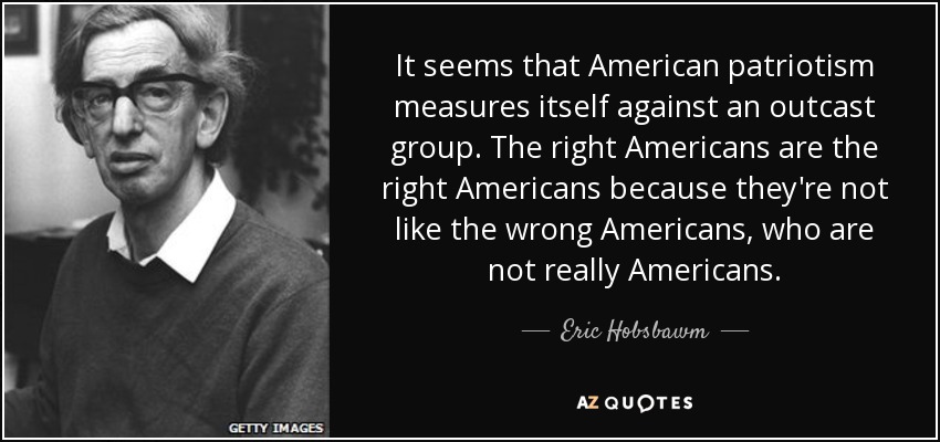 It seems that American patriotism measures itself against an outcast group. The right Americans are the right Americans because they're not like the wrong Americans, who are not really Americans. - Eric Hobsbawm