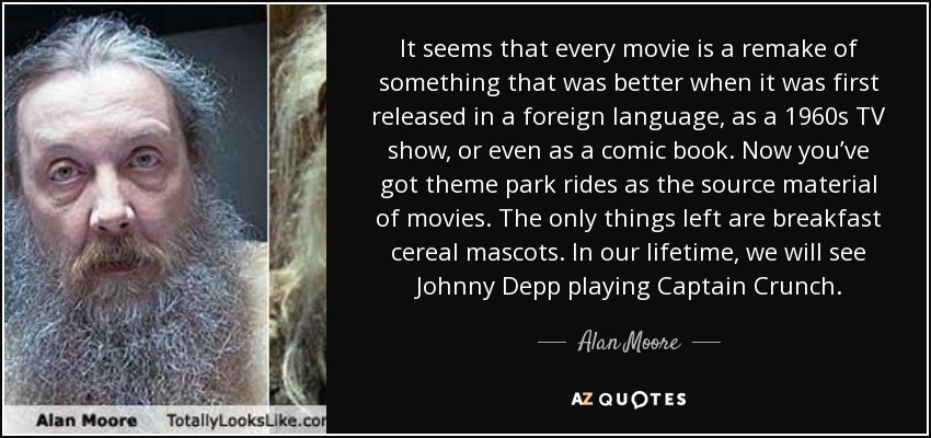 It seems that every movie is a remake of something that was better when it was first released in a foreign language, as a 1960s TV show, or even as a comic book. Now you’ve got theme park rides as the source material of movies. The only things left are breakfast cereal mascots. In our lifetime, we will see Johnny Depp playing Captain Crunch. - Alan Moore