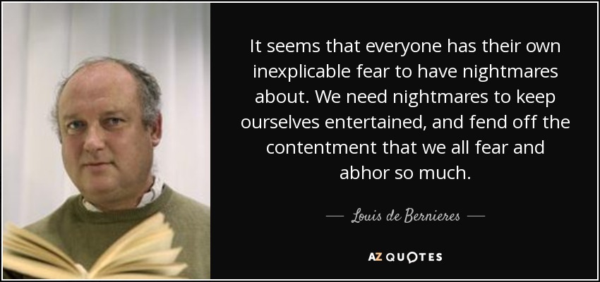 It seems that everyone has their own inexplicable fear to have nightmares about. We need nightmares to keep ourselves entertained, and fend off the contentment that we all fear and abhor so much. - Louis de Bernieres