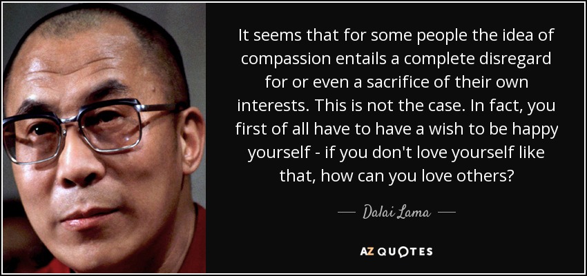 It seems that for some people the idea of compassion entails a complete disregard for or even a sacrifice of their own interests. This is not the case. In fact, you first of all have to have a wish to be happy yourself - if you don't love yourself like that, how can you love others? - Dalai Lama