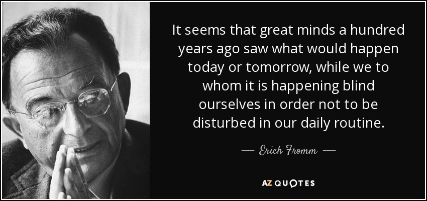 It seems that great minds a hundred years ago saw what would happen today or tomorrow, while we to whom it is happening blind ourselves in order not to be disturbed in our daily routine. - Erich Fromm