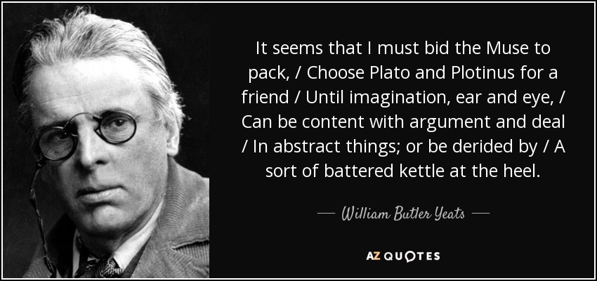 It seems that I must bid the Muse to pack, / Choose Plato and Plotinus for a friend / Until imagination, ear and eye, / Can be content with argument and deal / In abstract things; or be derided by / A sort of battered kettle at the heel. - William Butler Yeats