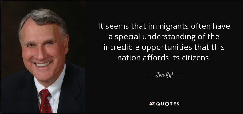 It seems that immigrants often have a special understanding of the incredible opportunities that this nation affords its citizens. - Jon Kyl