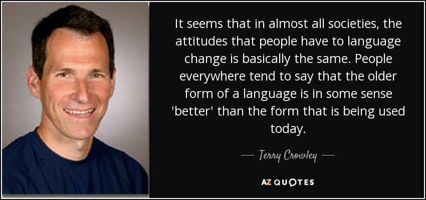 It seems that in almost all societies, the attitudes that people have to language change is basically the same. People everywhere tend to say that the older form of a language is in some sense 'better' than the form that is being used today. - Terry Crowley