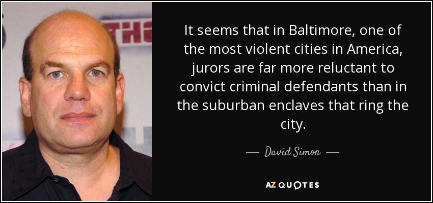 It seems that in Baltimore, one of the most violent cities in America, jurors are far more reluctant to convict criminal defendants than in the suburban enclaves that ring the city. - David Simon