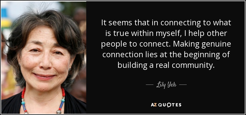 It seems that in connecting to what is true within myself, I help other people to connect. Making genuine connection lies at the beginning of building a real community. - Lily Yeh