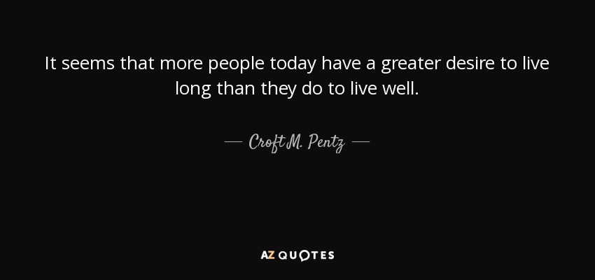It seems that more people today have a greater desire to live long than they do to live well. - Croft M. Pentz