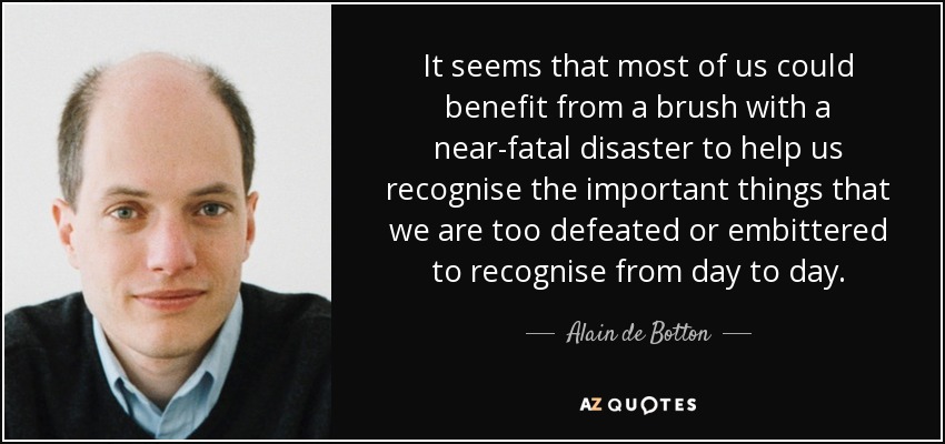 It seems that most of us could benefit from a brush with a near-fatal disaster to help us recognise the important things that we are too defeated or embittered to recognise from day to day. - Alain de Botton