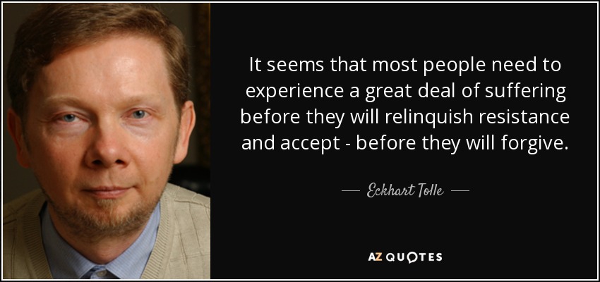 It seems that most people need to experience a great deal of suffering before they will relinquish resistance and accept - before they will forgive. - Eckhart Tolle