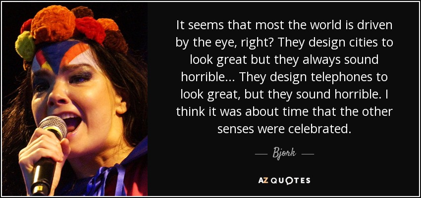 It seems that most the world is driven by the eye, right? They design cities to look great but they always sound horrible ... They design telephones to look great, but they sound horrible. I think it was about time that the other senses were celebrated. - Bjork
