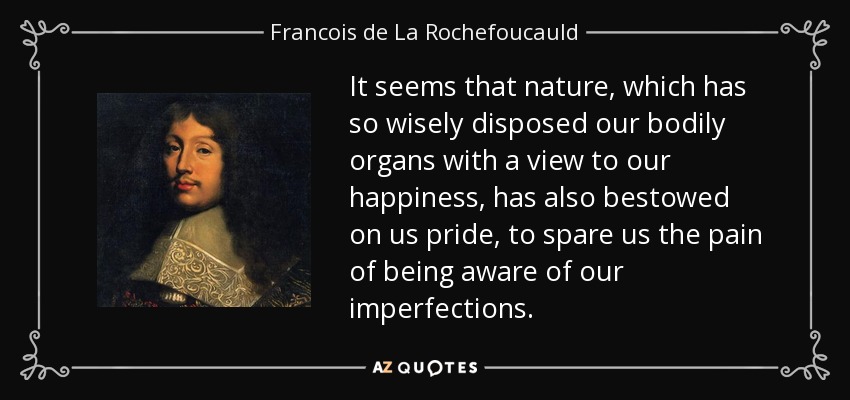 It seems that nature, which has so wisely disposed our bodily organs with a view to our happiness, has also bestowed on us pride, to spare us the pain of being aware of our imperfections. - Francois de La Rochefoucauld