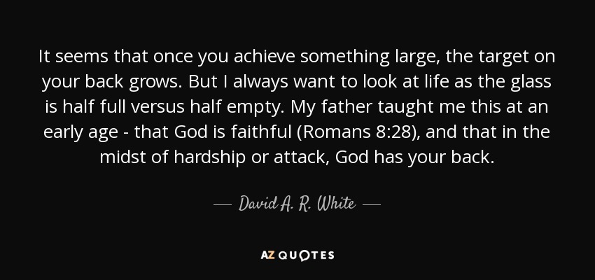It seems that once you achieve something large, the target on your back grows. But I always want to look at life as the glass is half full versus half empty. My father taught me this at an early age - that God is faithful (Romans 8:28), and that in the midst of hardship or attack, God has your back. - David A. R. White
