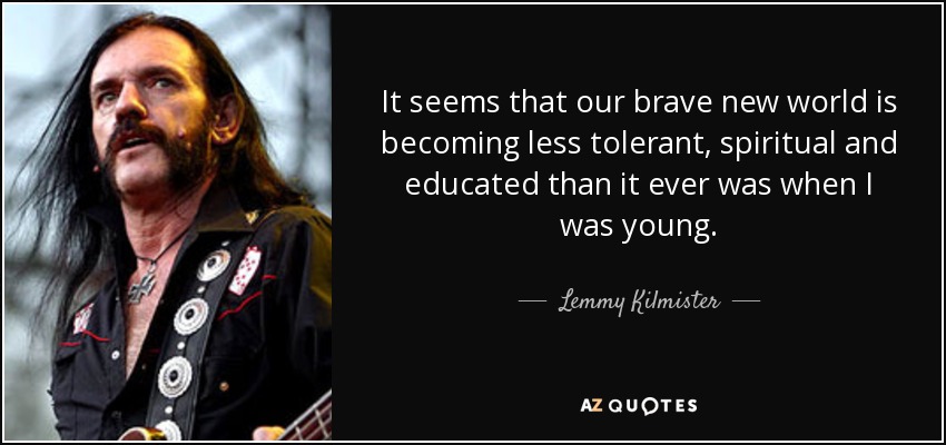 It seems that our brave new world is becoming less tolerant, spiritual and educated than it ever was when I was young. - Lemmy Kilmister
