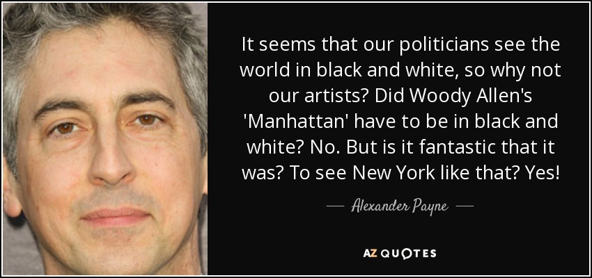 It seems that our politicians see the world in black and white, so why not our artists? Did Woody Allen's 'Manhattan' have to be in black and white? No. But is it fantastic that it was? To see New York like that? Yes! - Alexander Payne