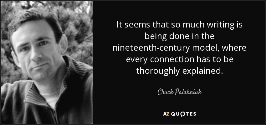 It seems that so much writing is being done in the nineteenth-century model, where every connection has to be thoroughly explained. - Chuck Palahniuk