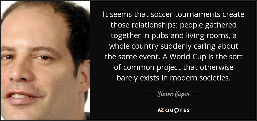It seems that soccer tournaments create those relationships: people gathered together in pubs and living rooms, a whole country suddenly caring about the same event. A World Cup is the sort of common project that otherwise barely exists in modern societies. - Simon Kuper