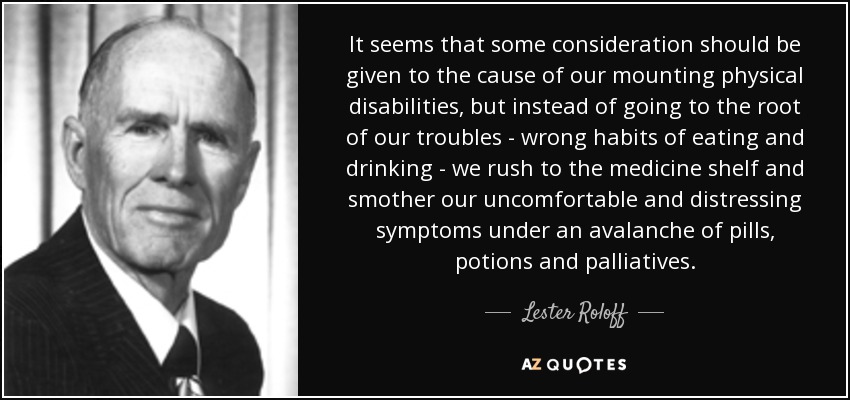 It seems that some consideration should be given to the cause of our mounting physical disabilities, but instead of going to the root of our troubles - wrong habits of eating and drinking - we rush to the medicine shelf and smother our uncomfortable and distressing symptoms under an avalanche of pills, potions and palliatives. - Lester Roloff