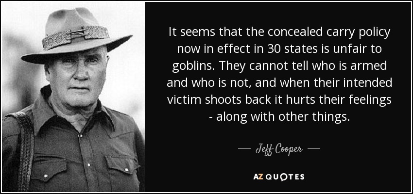 It seems that the concealed carry policy now in effect in 30 states is unfair to goblins. They cannot tell who is armed and who is not, and when their intended victim shoots back it hurts their feelings - along with other things. - Jeff Cooper