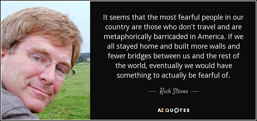 It seems that the most fearful people in our country are those who don't travel and are metaphorically barricaded in America. If we all stayed home and built more walls and fewer bridges between us and the rest of the world, eventually we would have something to actually be fearful of. - Rick Steves