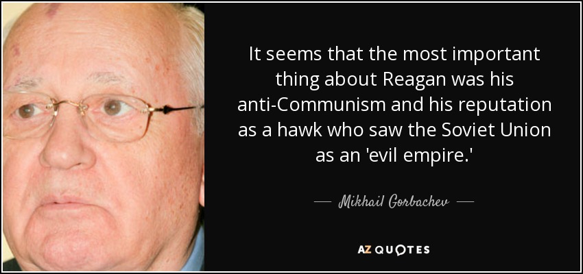It seems that the most important thing about Reagan was his anti-Communism and his reputation as a hawk who saw the Soviet Union as an 'evil empire.' - Mikhail Gorbachev