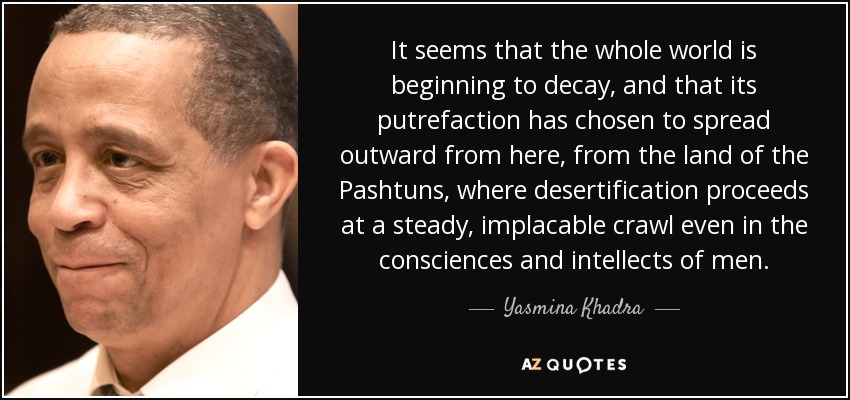 It seems that the whole world is beginning to decay, and that its putrefaction has chosen to spread outward from here, from the land of the Pashtuns, where desertification proceeds at a steady, implacable crawl even in the consciences and intellects of men. - Yasmina Khadra
