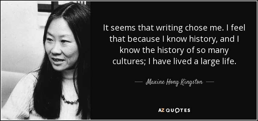 It seems that writing chose me. I feel that because I know history, and I know the history of so many cultures; I have lived a large life. - Maxine Hong Kingston