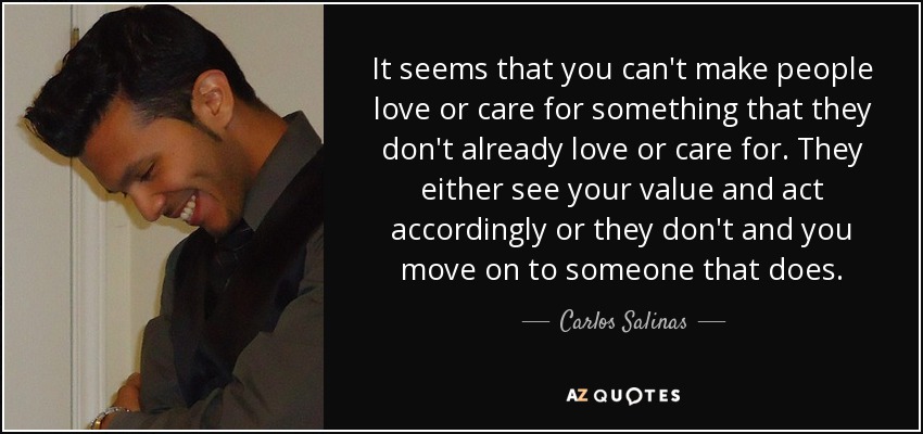 It seems that you can't make people love or care for something that they don't already love or care for. They either see your value and act accordingly or they don't and you move on to someone that does. - Carlos Salinas