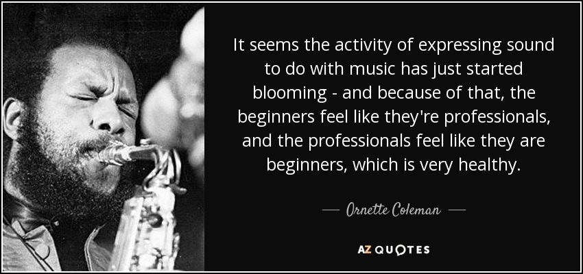 It seems the activity of expressing sound to do with music has just started blooming - and because of that, the beginners feel like they're professionals, and the professionals feel like they are beginners, which is very healthy. - Ornette Coleman