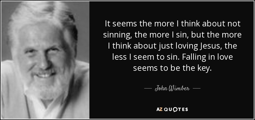 It seems the more I think about not sinning, the more I sin, but the more I think about just loving Jesus, the less I seem to sin. Falling in love seems to be the key. - John Wimber