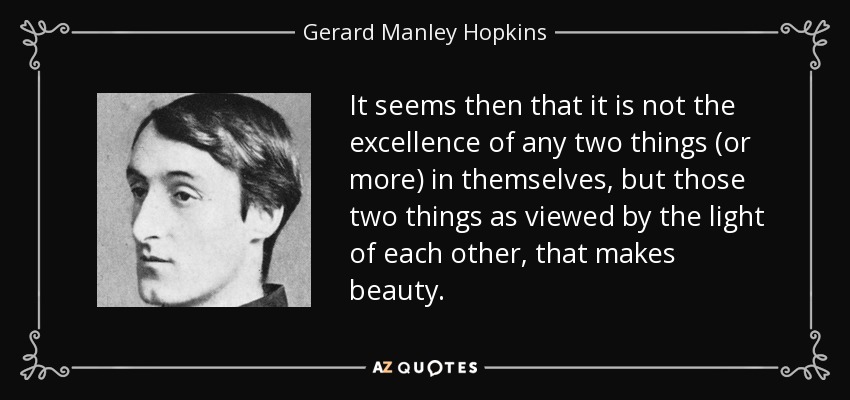It seems then that it is not the excellence of any two things (or more) in themselves, but those two things as viewed by the light of each other, that makes beauty. - Gerard Manley Hopkins