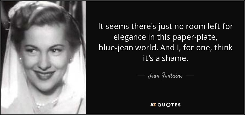 It seems there's just no room left for elegance in this paper-plate, blue-jean world. And I, for one, think it's a shame. - Joan Fontaine