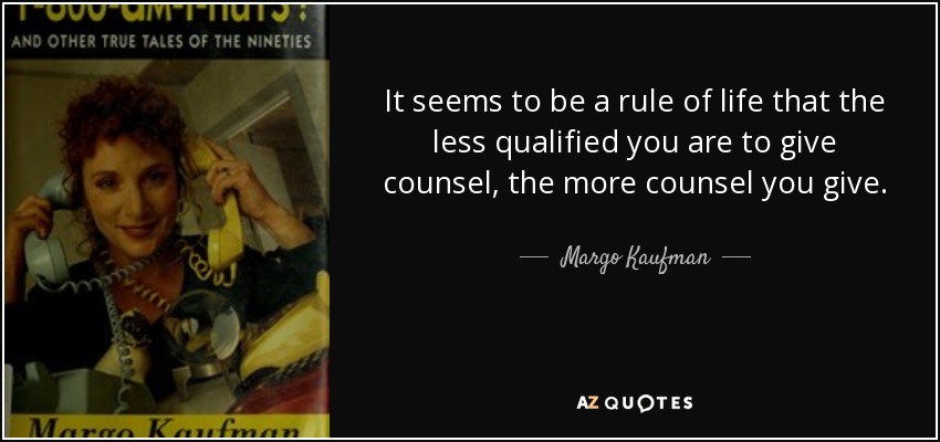 It seems to be a rule of life that the less qualified you are to give counsel, the more counsel you give. - Margo Kaufman