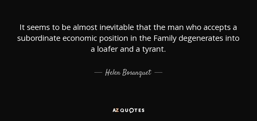 It seems to be almost inevitable that the man who accepts a subordinate economic position in the Family degenerates into a loafer and a tyrant. - Helen Bosanquet