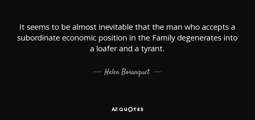 It seems to be almost inevitable that the man who accepts a subordinate economic position in the Family degenerates into a loafer and a tyrant. - Helen Bosanquet