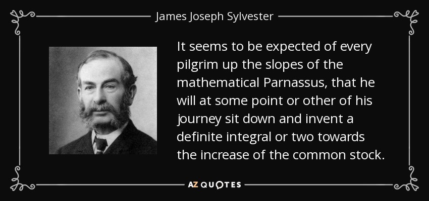 It seems to be expected of every pilgrim up the slopes of the mathematical Parnassus, that he will at some point or other of his journey sit down and invent a definite integral or two towards the increase of the common stock. - James Joseph Sylvester