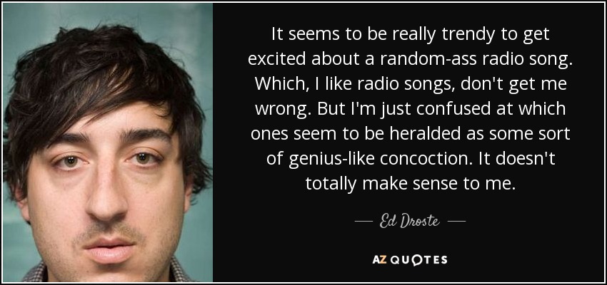 It seems to be really trendy to get excited about a random-ass radio song. Which, I like radio songs, don't get me wrong. But I'm just confused at which ones seem to be heralded as some sort of genius-like concoction. It doesn't totally make sense to me. - Ed Droste