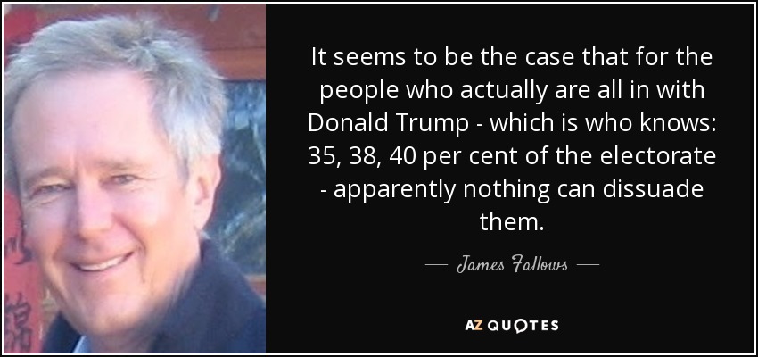 It seems to be the case that for the people who actually are all in with Donald Trump - which is who knows: 35, 38, 40 per cent of the electorate - apparently nothing can dissuade them. - James Fallows