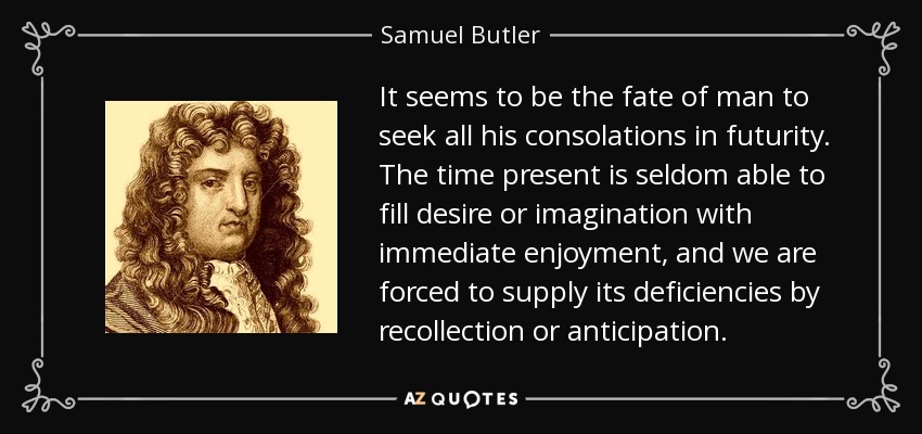 It seems to be the fate of man to seek all his consolations in futurity. The time present is seldom able to fill desire or imagination with immediate enjoyment, and we are forced to supply its deficiencies by recollection or anticipation. - Samuel Butler