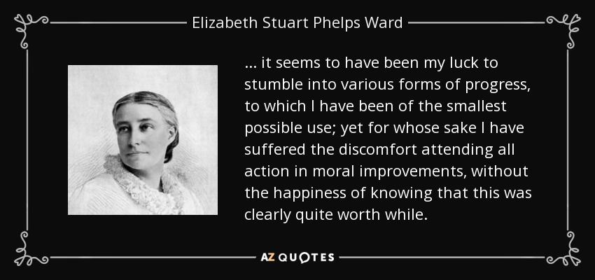 ... it seems to have been my luck to stumble into various forms of progress, to which I have been of the smallest possible use; yet for whose sake I have suffered the discomfort attending all action in moral improvements, without the happiness of knowing that this was clearly quite worth while. - Elizabeth Stuart Phelps Ward
