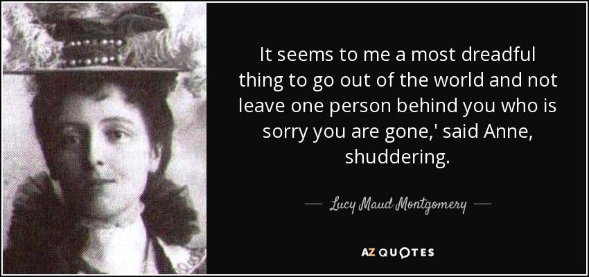 It seems to me a most dreadful thing to go out of the world and not leave one person behind you who is sorry you are gone,' said Anne, shuddering. - Lucy Maud Montgomery