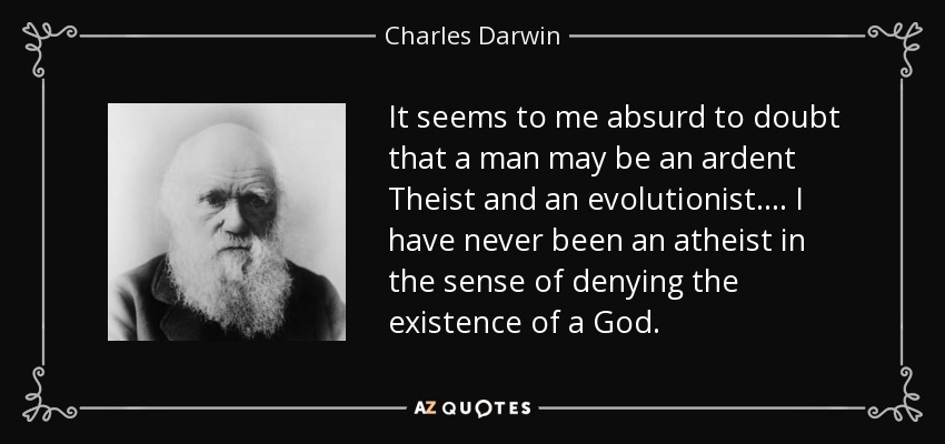 It seems to me absurd to doubt that a man may be an ardent Theist and an evolutionist. ... I have never been an atheist in the sense of denying the existence of a God. - Charles Darwin