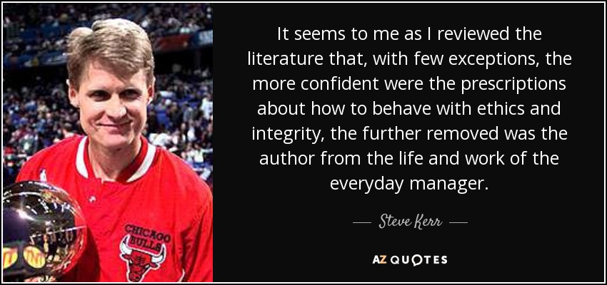 It seems to me as I reviewed the literature that, with few exceptions, the more confident were the prescriptions about how to behave with ethics and integrity, the further removed was the author from the life and work of the everyday manager. - Steve Kerr