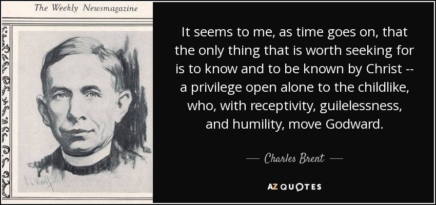 It seems to me, as time goes on, that the only thing that is worth seeking for is to know and to be known by Christ -- a privilege open alone to the childlike, who, with receptivity, guilelessness, and humility, move Godward. - Charles Brent