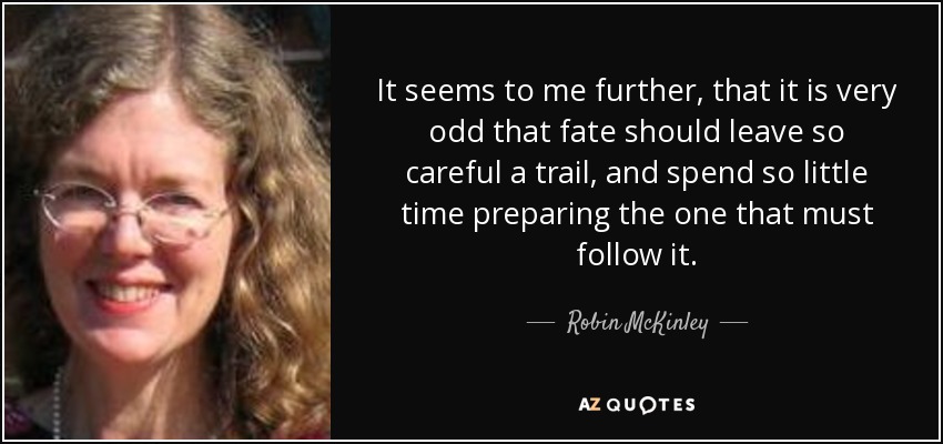 It seems to me further, that it is very odd that fate should leave so careful a trail, and spend so little time preparing the one that must follow it. - Robin McKinley