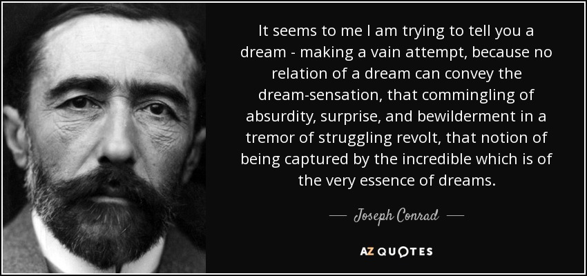 It seems to me I am trying to tell you a dream - making a vain attempt, because no relation of a dream can convey the dream-sensation, that commingling of absurdity, surprise, and bewilderment in a tremor of struggling revolt, that notion of being captured by the incredible which is of the very essence of dreams. - Joseph Conrad