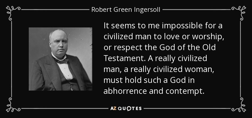 It seems to me impossible for a civilized man to love or worship, or respect the God of the Old Testament. A really civilized man, a really civilized woman, must hold such a God in abhorrence and contempt. - Robert Green Ingersoll