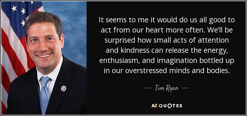 It seems to me it would do us all good to act from our heart more often. We’ll be surprised how small acts of attention and kindness can release the energy, enthusiasm, and imagination bottled up in our overstressed minds and bodies. - Tim Ryan