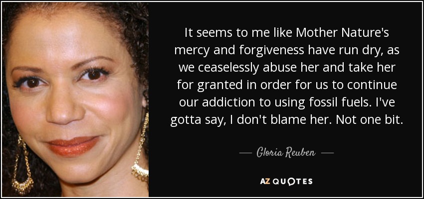 It seems to me like Mother Nature's mercy and forgiveness have run dry, as we ceaselessly abuse her and take her for granted in order for us to continue our addiction to using fossil fuels. I've gotta say, I don't blame her. Not one bit. - Gloria Reuben
