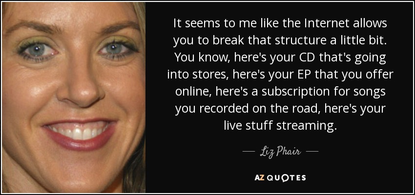 It seems to me like the Internet allows you to break that structure a little bit. You know, here's your CD that's going into stores, here's your EP that you offer online, here's a subscription for songs you recorded on the road, here's your live stuff streaming. - Liz Phair